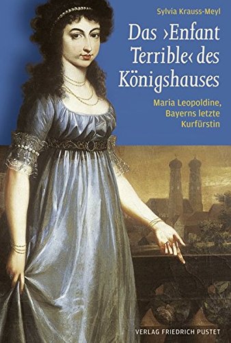 Das ‚Enfant Terrible‘ des Königshauses: Maria Leopoldine, Bayerns letzte Kurfürstin (1776-1848) (Bayerische Geschichte)